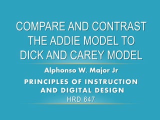 Alphonso W. Major Jr
PRINCIPLES OF INSTRUCTION
AND DIGITAL DESIGN
HRD 647
COMPARE AND CONTRAST
THE ADDIE MODEL TO
DICK AND CAREY MODEL
 