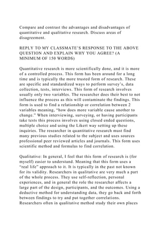 Compare and contrast the advantages and disadvantages of
quantitative and qualitative research. Discuss areas of
disagreement.
REPLY TO MY CLASSMATE’S RESPONSE TO THE ABOVE
QUESTION AND EXPLAIN WHY YOU AGREE? (A
MINIMUM OF 150 WORDS)
Quantitative research is more scientifically done, and it is more
of a controlled process. This form has been around for a long
time and is typically the more trusted form of research. These
are specific and standardized ways to perform survey’s, data
collection, tests, interviews. This form of research involves
usually only two variables. The researcher does their best to not
influence the process as this will contaminate the findings. This
form is used to find a relationship or correlation between 2
variables meaning, “how does more variable cause another to
change.” When interviewing, surveying, or having participants
take tests this process involves using closed ended questions,
multiple choice and using the Likert way setting up these
inquiries. The researcher in quantitative research must find
many previous studies related to the subject and uses sources
professional peer reviewed articles and journals. This form uses
scientific method and formulas to find correlation.
Qualitative: In general, I feel that this form of research is (for
myself) easier to understand. Meaning that this form uses a
“real life” approach to it. It is typically in the past not known
for its validity. Researchers in qualitative are very much a part
of the whole process. They use self-reflection, personal
experiences, and in general the role the researcher affects a
large part of the design, participants, and the outcomes. Using a
deductive method for understanding data, they go back and forth
between findings to try and put together correlations.
Researchers often in qualitative method study their own places
 