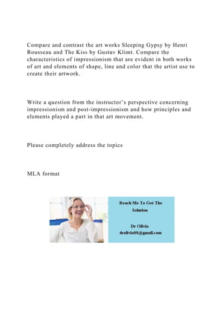 Compare and contrast the art works Sleeping Gypsy by Henri
Rousseau and The Kiss by Gustav Klimt. Compare the
characteristics of impressionism that are evident in both works
of art and elements of shape, line and color that the artist use to
create their artwork.
Write a question from the instructor’s perspective concerning
impressionism and post-impressionism and how principles and
elements played a part in that art movement.
Please completely address the topics
MLA format
 
