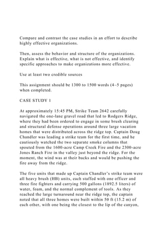 Compare and contrast the case studies in an effort to describe
highly effective organizations.
Then, assess the behavior and structure of the organizations.
Explain what is effective, what is not effective, and identify
specific approaches to make organizations more effective.
Use at least two credible sources
This assignment should be 1300 to 1500 words (4–5 pages)
when completed.
CASE STUDY 1
At approximately 15:45 PM, Strike Team 2642 carefully
navigated the one-lane gravel road that led to Rodgers Ridge,
where they had been ordered to engage in some brush clearing
and structural defense operations around three large vacation
homes that were distributed across the ridge top. Captain Doug
Chandler was leading a strike team for the first time, and he
cautiously watched the two separate smoke columns that
spouted from the 1600-acre Camp Creek Fire and the 2300-acre
Jones Ranch Fire in the valley just beyond the ridge. For the
moment, the wind was at their backs and would be pushing the
fire away from the ridge.
The five units that made up Captain Chandler’s strike team were
all heavy brush (HB) units, each staffed with one officer and
three fire fighters and carrying 500 gallons (1892.5 liters) of
water, foam, and the normal complement of tools. As they
reached the large turnaround near the ridge top, the captain
noted that all three homes were built within 50 ft (15.2 m) of
each other, with one being the closest to the lip of the canyon,
 