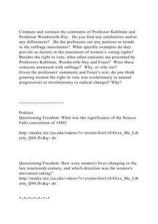 Compare and contrast the comments of Professor Kuhlman and
Professor Woodworth-Ney. Do you find any similarities and/or
any differences? Do the professors see any patterns or trends
in the suffrage movements? What specific examples do they
provide as factors in the enactment of women’s voting rights?
Besides the right to vote, what other concerns are presented by
Professors Kuhlman, Woodworth-Ney and Foner? Were these
concerns answered with suffrage? Why, or why not?
Given the professors' comments and Foner's text, do you think
granting women the right to vote was evolutionary (a natural
progression) or revolutionary (a radical change)? Why?
----------------------------
Podcast
Questioning Freedom: What was the significance of the Seneca
Falls convention of 1848?
http://media.itrc.isu.edu/videos/?v=events/hist118/Give_Me_Lib
erty_Q69.flv&q=.dv
Questioning Freedom: How were women's lives changing in the
late nineteenth century, and which direction was the women's
movement taking?
http://media.itrc.isu.edu/videos/?v=events/hist118/Give_Me_Lib
erty_Q94.flv&q=.dv
*+*+*+*+*+*+*
 
