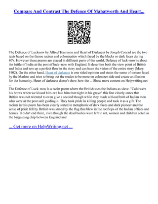 Compare And Contrast The Defence Of Mahatworth And Heart...
The Defence of Lucknow by Alfred Tennyson and Heart of Darkness by Joseph Conrad are the two
texts based on the theme racism and colonization which faced by the blacks or dark faces during
80's. However these poems are placed in different parts of the world, Defence of luck–now is about
the battle of India at the post of luck–now with England. It describes both the view point of British
and India and sets up a perfect flow in the story and can have the vision of the entire story (Mary,
1902). On the other hand, Heart of darkness is one sided opinion and states the sense of torture faced
by the Marlow and tries to bring out the reader to be more on colonizer side and create an illusion
for the humanity. Heart of darkness doesn't show how the ... Show more content on Helpwriting.net
...
The Defence of Luck–now is a racist poem where the British uses the Indians as slave. "Cold were
his brows when we kissed him–we laid him that night in his grave" this line clearly states that
British was not relented to even give a second though while they made a blood bath of Indian men
who were at the post safe guiding it. They took pride in killing people and took it as a gift. The
racism in this poem has been clearly stated in metaphoric of dark faces and dark pioneer and the
sense of pride felt by British was stated by the flag that blew in the rooftops of the Indian offices and
homes. It didn't end there, even though the dead bodies were left to rot, women and children acted as
the bargaining chip between England and
... Get more on HelpWriting.net ...
 