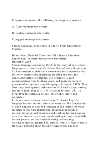 Compare and contrast the following exchange rate systems:
A. fixed exchange rate system
B. floating exchange rate system
C. pegged exchange rate system
Second Language Acquisition in Adults: From Research to
Practice
Donna Moss, National Center for ESL Literacy Education
Lauren Ross-Feldman, Georgetown University
December, 2003
Second language acquisition (SLA) is the study of how second
languages are learned and the factors that influence the process.
SLA researchers examine how communicative competence-the
ability to interpret the underlying meaning of a message,
understand cultural references, use strategies to keep
communication from breaking down, and apply the rules of
grammar-develops in a second language (Savignon, 1997). They
also study nonlinguistic influences on SLA such as age, anxiety,
and motivation. (See Ellis, 1997; Gass & Selinker, 2001; &
Pica, 2002 for extensive discussions of SLA theory and
research.)
Little research has been conducted on SLA with English
language learners in adult education contexts. The complexities
of adult English as a second language (ESL) instruction make
research in this field challenging. Investigating issues of
culture, language, and education and tracking learner progress
over time are not easy when complicated by diverse and mobile
learner populations and varied learning contexts (e.g.,
workplace classes, general ESL classes, family literacy classes).
However, knowing about the SLA research that has been
 