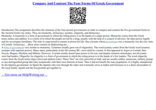 Compare And Contrast The Four Forms Of Greek Government
Introduction This assignment describes the character of the four ancient governments in order to compare and contrast the five government forms in
the Ancient Greek city–states. They are monarchy, aristocracy, tyranny, oligarchy, and democracy.
Monarchy A monarchy is a form of government in which the ruling power is in the hands of a single person. Monarchy comes from the Greek
terms monos and arkhein. It is a form of in which the people are led by a king, usually with the help of a council of advisors. He takes power legally
and his sovereignty hereditary. The ruler is empowered to remain in power for life. One citystate whose government was a monarchy was the city–state
of Corinth. Aristocracy ... Show more content on Helpwriting.net ...
A form of government very similar to monarchy, Tyrannies usually grew out of oligarchies. The word tyranny comes from the Greek word tyrannos
(usurper with supreme power). Many states, particularly in the 6th century BC, were ruled by a tyrant. It first appeared in Argos or Corinth, then
Sicyon, Megara, Mytilene and Miletus. However, A tyrant usually doesn't pass power to his son, and despite common stereotypes, not all tyrants
were bad leaders. Oligarchy An oligarchy is a form of government in which the ruling power is in the hands of a few leaders. The word oligarchy
comes from the Greek terms oligos (few) and arkhein (rule). These "few" are rich, powerful or both, and are usually nobles, aristocrats, military groups
or any distinguished group that rules tyrannically with their own interests at heart. Thus it did not benefit the mass population. It is highly championed
by the Spartan government. In Sparta the Spartan who rose through the ranks and eventually serve as Ephor and Gerousia or is a direct descendant of
the royal family Agiads and the Eurypontids get together to
... Get more on HelpWriting.net ...
 