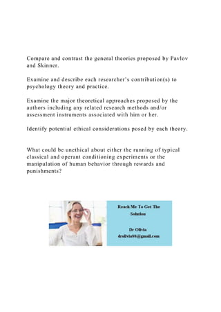 Compare and contrast the general theories proposed by Pavlov
and Skinner.
Examine and describe each researcher’s contribution(s) to
psychology theory and practice.
Examine the major theoretical approaches proposed by the
authors including any related research methods and/or
assessment instruments associated with him or her.
Identify potential ethical considerations posed by each theory.
What could be unethical about either the running of typical
classical and operant conditioning experiments or the
manipulation of human behavior through rewards and
punishments?
 