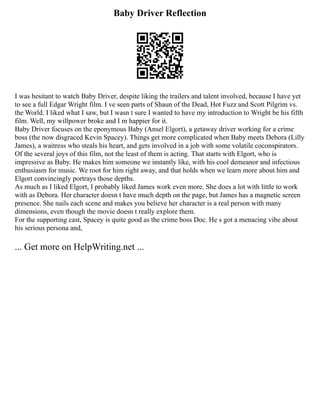 Baby Driver Reflection
I was hesitant to watch Baby Driver, despite liking the trailers and talent involved, because I have yet
to see a full Edgar Wright film. I ve seen parts of Shaun of the Dead, Hot Fuzz and Scott Pilgrim vs.
the World. I liked what I saw, but I wasn t sure I wanted to have my introduction to Wright be his fifth
film. Well, my willpower broke and I m happier for it.
Baby Driver focuses on the eponymous Baby (Ansel Elgort), a getaway driver working for a crime
boss (the now disgraced Kevin Spacey). Things get more complicated when Baby meets Debora (Lilly
James), a waitress who steals his heart, and gets involved in a job with some volatile coconspirators.
Of the several joys of this film, not the least of them is acting. That starts with Elgort, who is
impressive as Baby. He makes him someone we instantly like, with his cool demeanor and infectious
enthusiasm for music. We root for him right away, and that holds when we learn more about him and
Elgort convincingly portrays those depths.
As much as I liked Elgort, I probably liked James work even more. She does a lot with little to work
with as Debora. Her character doesn t have much depth on the page, but James has a magnetic screen
presence. She nails each scene and makes you believe her character is a real person with many
dimensions, even though the movie doesn t really explore them.
For the supporting cast, Spacey is quite good as the crime boss Doc. He s got a menacing vibe about
his serious persona and,
... Get more on HelpWriting.net ...
 