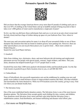 Persuasive Speech On Clothes
Did you know that the average American throws away more than 65 pounds of clothing each year or
that over 85% of clothing in the United States end up in landfills instead of being recycled or that it
takes over 1,000 gallons of water used to manufacture a single pair of jeans?
So let s say that you did know those unfortunate facts and you ve set out on an epic closet sweep (and
the kids closet) and have bags of clothes taking up space on your bedroom floor. Now, where to
donate?
The most easy and convenient option for many is to drop off your unwanted clothes at one of those
dumpster like donation bins that are found in random grocery store parking lots. However, there are
other special places you can recycle those pieces you ve grown tired ... Show more content on
Helpwriting.net ...
Search for your local Planet Aid here.
5. Goodwill
Sales from clothing, toys, electronics, shoes, and more help provide job training and employment
placement services for people with special needs, veterans, single mothers, and others. This year,
alone, donations has helped Goodwill get 173,517 people back to work.
Goodwill has more than 3,000 stores packed with donated clothes and household goods. Use the Zip
Code locator at goodwill.org to find a location close to you, or call 800 466 9455.
6. Clothes4Souls
Sister of Soles4Souls, this non profit organization cuts out the middleman by sending your new and
gently worn clothes to small business owners in impoverished countries like Haiti, who then refurbish
and merchandise the items themselves. With over 670 locations across the country, giving is easy. Find
out where you can donate locally here.
7. The Salvation Army
One of the most established family donation centers, The Salvation Army is one of the more known
donation options. The Salvation Army accepts gently used clothing for men, women, and children.
Your donations stock Salvation Army stores and their sales help fund the Salvation Army s
rehabilitation centers, food distribution, anti human trafficking and disaster relief efforts, plus
... Get more on HelpWriting.net ...
 