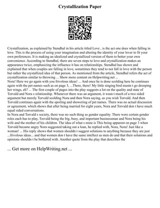 Crystallization Paper
Crystallization, as explained by Stendhal in his article titled Love , is the act one does when falling in
love. This is the process of using your imagination and altering the identity of your lover to fit your
own preferences. It is making an idealized and crystallized version of them to better your own
convenience. According to Stendhal, there are seven steps to love and crystallization makes an
appearance twice, emphasizing the influence it has on relationships. Stendhal has shown and
explained that when couples are falling in love, sometimes they tend to not fall in love with the person
but rather the crystallized idea of that person. As mentioned from the article, Stendhal refers the act of
crystallization similar to throwing ... Show more content on Helpwriting.net ...
Nora! Here we go again with you frivolous ideas! ... And once he is done scolding here he continues
again with the pet names such as on page 3, ...There, there! My little singing bird mustn t go drooping
her wings, eh? ... The first couple of pages into the play suggests a lot on the quality and state of
Torvald and Nora s relationship. Whenever there was an argument, it wasn t much of a two sided
argument but merely Torvald scolding Nora and then Nora saying, as you wish Torvald. And then
Torvald continues again with the spoiling and showering of pet names. There was no actual discussion
or agreement, which shows that after being married for eight years, Nora and Torvald don t have much
equal sided conversations.
In Nora and Torvald s society, there was no such thing as gender equality. There were certain gender
roles each has to play, Torvald being the big, busy, and important businessman and Nora being his
wife and the mother of his children. The idea of what s mine is This being apparent on page 3 when
Torvald became angry Nora suggested taking out a loan, he replied with, Nora, Nora! Just like a
woman! ... His reply shows that women shouldn t suggest solutions to anything because they are just
...frivolous ideas... and that women don t have the same intellect as men do and that their solutions and
opinions shouldn t be bothered with. Another quote from the play that describes the
... Get more on HelpWriting.net ...
 