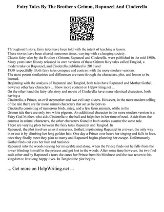 Fairy Tales By The Brother s Grimm, Rapunzel And Cinderella
Throughout history, fairy tales have been told with the intent of teaching a lesson.
These stories have been altered numerous times, varying with a changing society.
Classic fairy tales by the Brother s Grimm, Rapunzel and Cinderella, were published in the mid 1800s.
Many years later Disney released its own versions of these Grimm fairy tales called Tangled, a
modern take on Rapunzel, and Cinderella published in 2010 and
1950 respectfully. Both fairy tales compare and contrast with the more modern versions.
The most potent similarities and differences are seen through the characters, plot, and lesson to be
learned.
Beginning with the analysis of Rapunzel and Tangled, both tales have Rapunzel and Mother Gothel,
however other key characters ... Show more content on Helpwriting.net ...
On the other hand the fairy tale story and movie of Cinderella have many identical characters, both
having a
Cinderella, a Prince, an evil stepmother and two evil step sisters. However, in the more modern telling
of the tale there are far more animal characters that act as helpers to
Cinderella consisting of numerous birds, mice, and a few farm animals, while in the
Grimm tale there are only two white pigeons. An additional character in the more modern version is a
Fairy God Mother, who aids Cinderella to the ball and helps her in her time of need. Aside from the
contrast in animal characters, the other characters found in both stories assume the same role.
There are varying plots between the fairy tales Rapunzel and Tangled. In
Rapunzel, the plot involves an evil sorceress, Gothel, imprisoning Rapunzel in a tower, the only way
in or out is by climbing her long golden hair. One day a Prince over hears her singing and falls in love,
once they finally meet they plan to marry and Rapunzel begins planning her escape. Unfortunately
Gothel finds out cuts her hair and banishes
Rapunzel into the woods leaving her miserable and alone, when the Prince finds out he falls from the
tower blinding himself in the process and got lost in the woods. After some time however, the two find
each other and by Rapunzel s tears she cures her Prince from his blindness and the two return to his
kingdom to live long happy lives. In Tangled the plot begins
... Get more on HelpWriting.net ...
 