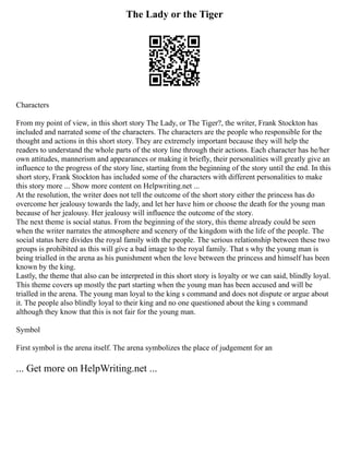 The Lady or the Tiger
Characters
From my point of view, in this short story The Lady, or The Tiger?, the writer, Frank Stockton has
included and narrated some of the characters. The characters are the people who responsible for the
thought and actions in this short story. They are extremely important because they will help the
readers to understand the whole parts of the story line through their actions. Each character has he/her
own attitudes, mannerism and appearances or making it briefly, their personalities will greatly give an
influence to the progress of the story line, starting from the beginning of the story until the end. In this
short story, Frank Stockton has included some of the characters with different personalities to make
this story more ... Show more content on Helpwriting.net ...
At the resolution, the writer does not tell the outcome of the short story either the princess has do
overcome her jealousy towards the lady, and let her have him or choose the death for the young man
because of her jealousy. Her jealousy will influence the outcome of the story.
The next theme is social status. From the beginning of the story, this theme already could be seen
when the writer narrates the atmosphere and scenery of the kingdom with the life of the people. The
social status here divides the royal family with the people. The serious relationship between these two
groups is prohibited as this will give a bad image to the royal family. That s why the young man is
being trialled in the arena as his punishment when the love between the princess and himself has been
known by the king.
Lastly, the theme that also can be interpreted in this short story is loyalty or we can said, blindly loyal.
This theme covers up mostly the part starting when the young man has been accused and will be
trialled in the arena. The young man loyal to the king s command and does not dispute or argue about
it. The people also blindly loyal to their king and no one questioned about the king s command
although they know that this is not fair for the young man.
Symbol
First symbol is the arena itself. The arena symbolizes the place of judgement for an
... Get more on HelpWriting.net ...
 