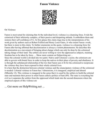Fanon Violence
On Violence
Fanon is most noted for claiming that At the individual level, violence is a cleansing force. It rids the
colonized of their inferiority complex, of their passive and despairing attitude. It emboldens them and
restores their self confidence (51). At first glance this claim rings true to the interpretations of his
work given by authors such as Robert Fulford and Henry Louis Gates, Jr who resent Fanon s work,
but there is more to this claim. To further enumerate on the quote, violence is a cleansing force for
Fanon after having affirmed that decolonization is always a violent phenomenon. He describes this
decolonization as a movement of bringing about change which can only be done by the colonized
taking charge of their land. The settlers are never willing to view the oppressed as subjects, meaning
freedom has to be taken by force. ... Show more content on Helpwriting.net ...
Since the colonial world is divided into two parts: Native and Colonizer s sector, the colonizers are
able to govern with brutal force in order to keep the natives in their place of poverty and obedience. It
is through the unbalanced relationship of the two that Fanon sees it fit for the colonized to reciprocate
the violence they have been exposed to their whole colonial lives.
It is here that the distinction between colonial violence and the emancipatory violence of the colonized
is needed. Colonial violence to Fanon has 3 dimensions, it is inaugural, empirical and absurd
(Mbembe 12). This violence is inaugural in the sense that it is used by the settlers to build the colonial
state and maintain their power in what Fanon called a politics of hate (89). The state is everything but
civil as it separates the settlers from the oppressed which leads into the second dimension where the
empirical aspects of this violence are
... Get more on HelpWriting.net ...
 