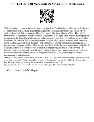 The Third Story Of Marguerite De Navarre s The Heptameron
With Great Power : Ignored Rules of Morality by Royals in The Third Story of Marguerite de Navarre
s The Heptameron If the King doesn t tell his secrets to his subjects, then there s no reason why his
subjects should tell their secrets to the King (De Navarre 88). At the closing of Story Three of The
Heptameron, Marguerite de Navarre lowers a King s status to the equal of his subjects for the purpose
of reminding the reader that a title does not make a person, even a King, exempt from society s rules.
In other words, it seems de Navarre is saying that everyone plays by the same rules when it comes to
moral conduct. An overarching theme of The Heptameron is that there are definite consequences to
one s actions, both good and bad, subtle and obvious. Love affairs, business transactions, and political
decisions all have an affect in one way or another. Marguerite de Navarre in Story Three of The
Heptameron proposes authority and title do not justify acting as freely as one pleases, as if codes of
moral principles seize to exist, as well as recognizes the reality of accommodating the rules in
consequence to maintain order.
A king, on the grounds that he simply wants to, breaks up a pure and happy marriage because he finds
a woman so beautiful that no obstacle, even that of her genuine, mutual love of her husband, is too
big. In Story Three, by sending the husband on business to Rome, The
King intervenes in a situation he has no business being in. The woman is heartbroken
... Get more on HelpWriting.net ...
 