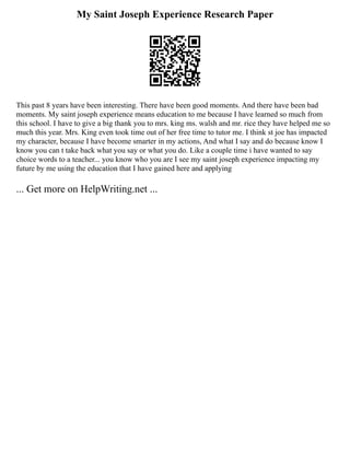 My Saint Joseph Experience Research Paper
This past 8 years have been interesting. There have been good moments. And there have been bad
moments. My saint joseph experience means education to me because I have learned so much from
this school. I have to give a big thank you to mrs. king ms. walsh and mr. rice they have helped me so
much this year. Mrs. King even took time out of her free time to tutor me. I think st joe has impacted
my character, because I have become smarter in my actions, And what I say and do because know I
know you can t take back what you say or what you do. Like a couple time i have wanted to say
choice words to a teacher... you know who you are I see my saint joseph experience impacting my
future by me using the education that I have gained here and applying
... Get more on HelpWriting.net ...
 