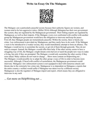 Write An Essay On The Malagans
The Malagan s are a particularly peaceful society because their authority figures are women, and
women tend to be less aggressive rulers. (Miller 2014) Although Malagana has their own government
like system, they are regulated by the Madagascan government. Their fishing exports are regulated by
Madagascar, as well as their imports. If the Malagan s were ever confronted with conflict with another
group the Madagascan government would have the obligation to intervene and keep the peace.
First off, they Malagan people are tremendously peaceful. Within the society, there is barely any
crime. Law enforcement is provided my Madagascar, and they rarely have to do work. If the Malagan
s were to be introduced to a weaker society, they would immediately attempt to form an alliance. The
Malagan s would not try to assimilate the society, or get rid of them through genocide. They do not
seek to conquer. Instead, the Malagan s would offer their help. If the other society seems to have a
struggling way of life, the Malagan s might donate extra harvest or teach the people new ways to make
a living, but only if they are prompted. The Malagan s would only assimilate the other society if they
were asked. Many cultures do not want to change ... Show more content on Helpwriting.net ...
The Malagan s would possibly try to adapt the other group s ways of life in order to become more
successful. Although, if faced with conflict of assimilation, the Madagascan government would
intervene. Malagana s law enforcement system is not equipped to deal with numerous attacks and
threats due to the extremely low crime rate. Madagascar is so dependent on Malagana s exports that
the entire country s welfare would suffer if Malagana was taken over by a different society.
Madagascar is also the regulator of Malagan import and export, which means they are obligated to
intervene in any such
... Get more on HelpWriting.net ...
 
