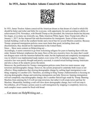 In 1931, James Truslow Adams Conceived The American Dream
In 1931, James Truslow Adams conceived the American dream as that dream of a land in which life
should be better and richer and fuller for everyone, with opportunity for each according to ability or
achievement (214). Nowadays, with Donald Trump as the president, the American dream has become
his slogan, or as many say ironically say, Make American White Again. Since Trump took office in
January 1, 2017, he has imposed fear and discrimination for immigrants. Some of these actions
include building a wall on the southern border and a travel ban for several Muslim countries. Because
Trump s proposed immigration policies cause more harm than good, including chaos and
discrimination, they should not be implemented in the United States.
Since ... Show more content on Helpwriting.net ...
Accordingly, it seems extremist to go from welcoming refugees for years to banning them with one
order. Senator Schumer emphasizes the many flaws of the new executive laws; he states that I could
not disagree more with the intention behind the order, but the haphazard and completely incompetent
way in which it was implemented made matters even worse (19). As Schumer suggests, Trump s
executive law were poorly thought and poorly executed, it created mixed feelings among Americans
and also a chaos at the airports across the nation.
Moreover, the justification for Trump s immigration policies come from two main reasons: stop
terrorism and demographic change. However, the actions proposed to undertake both issues is not
effective. Hing emphasizes that slowing demographic change by curbing legal immigration is one
thing; stopping it is another (25). Therefore, according to Hing Trump s Administration is focusing on
slowing demographic change and restricting immigration can help. However, banning immigration
will not completely stop demographic change; this is another flawed logic made by Trump. Banning
Muslims from entering the U.S will not stop terrorism, but rather it will create terror and fear for
Muslims. Meanwhile, building a wall will slow down demographic change, but it will not stop it.
Nevertheless, all of Trump s actions seem to curb immigration by stopping it completely; however,
such complex issues cannot be fixed with broad
... Get more on HelpWriting.net ...
 
