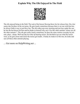 Explain Why The Elk Enjoyed In The Field
The elk enjoyed being in the field. The rush of the breeze flowing threw his fur relaxes him. On a hot
sunny day he plays in the wet grass. He gets lonely sometimes because there is no one with him but,
he always finds a way to just have fun. The elk wakes up every morning and just lays under the sun,
he lets the hot breeze hit him and he thinks to himself why can t I be like other animals ?where are all
the other animals ?. The elk gets really lonely sometimes, he does the same routine everyday he just
eats, plays , sleeps .Well one day he woke up hearing noises. He decided to go see what the noises
were, as he gets closer and closer the noises get louder , Finally he made it to this tree, he looks and
sees all these other animals playing.
... Get more on HelpWriting.net ...
 