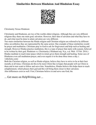 Similarities Between Hinduism And Hinduism Essay
Christianity Versus Hinduism
Christianity and Hinduism, are two of the worlds oldest religions. Although they are very different
religions they share one main goal; salvation. However, their idea of salvation and what they have to
do ,and what must be done to attain salvation are very different.
Two main similarities between the Hindu religion and Christian religion are referred to by different
titles; nevertheless they are represented by the same action. One example of these similarities would
be prayer and meditation. Christians pray to God to ask for forgiveness and help such as healing and
strength. However Hindus practice meditation, this is a type of prayer that starts with a poem, believed
to be written by their god. Hinduism vs. Christianity.( Hindunet.org. N.p., n.d. Web. 15 Feb. 2016.)
Hindus meditate to reach inner peace which in return gives them strength and healing. Some secs of
Hinduism even call meditation prayer, and even require it to be done three times a day. (
1stholistic.com)
Both the Christian religion, as well as Hindu religion, believe they have to strive to be at their best
morally at all times. Christians do this to be more Christ like in hopes that people will see Christ in
them and in turn want to follow and serve him. Nonetheless, Hindus believe this helps them to reach
enlightenment, which pleases their god and this will bring them closer to their salvation.
Also differences exist as well. First, Christians believe in and serve one God, the
... Get more on HelpWriting.net ...
 
