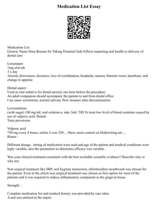 Medication List Essay
Medication List
Generic Name Dose Reason for Taking Potential Side Effects impacting oral health or delivery of
dental care
Lorazepam
1mg oral tab
3 x day
Anxiety drowsiness, dizziness, loss of coordination, headache, nausea, blurred vision, heartburn, and
change in appetite
Dental aspect
Used as oral sedative for dental anxiety one hour before the procedure.
An adult companion should accompany the patient to and from dental office
Can cause xerostomia, normal salivary flow resumes after discontinuation
Levocarnitine
(with sugar) 100 mg/mL oral solution n, take 3mL TID To treat low level of blood carnitine caused by
use of valproic acid. Dental:
Taste perversion
Valproic acid
750 mg every 8 hours, earlier it was 250 ... Show more content on Helpwriting.net ...
Biases :
Different dosage , timing of medication were used and age of the patient and medical conditions were
higly variable, also the parameters to determine efficacy was variable .
Was your clinical treatment consistent with the best available scientific evidence? Describe why or
why not.
Non surgical treatment like SRP, oral hygiene instruction, chlorhexidine mouthwash was chosen for
the patient. Even in the article non surgical treatment was chosen as first option for most of the
patients and it was required to reduce inflammatory component in the gingival tissue.
Strength :
Complete medication list and medical history was provided by care taker
A and was utilized in the report.
 