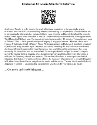 Evaluation Of A Semi Structured Interview
Analysis of Results In order to meet the study objectives, in addition to the case study, a semi
structured interview was conducted using non random sampling. As respondents of the interview had
to have particular characteristics such as ability to value property and knowledge about the property
market, estate agents were contacted. A total of 7 interviews were conducted with estate agents in the
West Hampstead/Kilburn area. The interviews lasted approximately 10 minutes. The participants were
as follows: Table 2: Participants Participant Company 1 Maygrove Estates 2 Hunters 3 Foxtons 4
Foxtons 5 Dutch and Dutch 6 Plasso 7 Plasso All the participants had between 6 months to 6 years of
experience of being an estate agent. As stated previously, recording the interviews was not allowed
due to confidentiality reasons therefore there might be a slight bias in the responses as they were
written by the interviewer and not transcribed. For each question the analysis involved coding the
answer by placing it into a category. Once the categories were established they were placed into a
table and the frequency of each was recorded. The method of analysis is a descriptive method of
frequency distribution. For each question a table of the frequency of distribution is presented together
with a bar chart followed by an analysis of the results and discussion. The raw data is available in the
Appendix 7. Section 1: Understanding sustainability Question 1. In your opinion do buyers
... Get more on HelpWriting.net ...
 