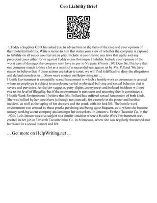 Ceo Liability Brief
1. Teddy s Supplies CEO has asked you to advise him on the facts of the case and your opinion of
their potential liability. Write a memo to him that states your view of whether the company is exposed
to liability on all issues you feel are in play. Include in your memo any laws that apply and any
precedent cases either for or against Teddy s case that impact liability. Include your opinion of the
worst case of damages the company may have to pay to Virginia. (Points : 30) Dear Sir, I believe that
our company stands to lose a lot as a result of a successful suit against us by Ms. Pollard. We have
reason to believe that if these actions are taken to court, we will find it difficult to deny the allegations
and defend ourselves in ... Show more content on Helpwriting.net ...
Hostile Environment is essentially sexual harassment in which a hostile work environment is created
where an employee is subject to unwelcome verbal or physical bullying and sexual behavior that is
severe and pervasive. As the law suggests, petty slights, annoyances and isolated incidents will not
rise to the level of illegality, but if the environment is persistent and recurring then it constitutes a
Hostile Work Environment. I believe that Ms. Pollard has suffered sexual harassment of both kinds.
She was bullied by her coworkers (although not coerced), for example in the poster and hardhat
incident, as well as the taping of her drawers and the prank with the fork lift. The hostile work
environment was created by these pranks persisting and being quite frequent, as to where she became
uneasy working at our company and amongst her coworkers. In Jenson v. Eveleth Taconite Co. in the
1970s, Lois Jenson was also subject to a similar situation where a Hostile Work Environment was
created in her job at Eleventh Taconite mine Co. in Minnesota, where she was regularly threatened and
harrassed in a secual manner and felt
... Get more on HelpWriting.net ...
 
