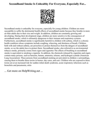 Secondhand Smoke Is Unhealthy For Everyone, Especially For...
Secondhand smoke is unhealthy for everyone, especially for young children. Children are more
susceptible to suffer the detrimental health effects of secondhand smoke because they breathe in more
air than adults due to their size and weight. In addition, children are constantly growing and
developing. During their development stage, children are more sensitive to the consequences of
secondhand smoke, which is ultimately dangerous to their immune and respiratory systems.
Furthermore, secondhand smoke is significantly harmful to children with asthma, which is a chronic
health condition whose symptoms include coughing, wheezing, and shortness of breath. Children,
both with and without asthma, are powerless to protect themselves from the dangers of secondhand
smoke, so we the adults have to protect them. Secondhand smoke, also referred to as environmental
tobacco smoke, primarily comes from cigars and cigarettes The effects of breathing in secondhand
smoke is equivalent to smoking a cigarette. In addition, the chemicals released by cigarettes and cigars
contain many poisons, such as benzene, butane, ammonia, toluene, and hydrogen cyanide (American
Lung Association). These poisons from secondhand smoking are prevalent in children s surroundings,
causing them to breathe these toxins in homes, day cares, and cars. Children who are exposed to these
toxins are at an increased risk for sudden infant death syndrome, acute respiratory infections such as
bronchitis and pneumonia, otitis
... Get more on HelpWriting.net ...
 