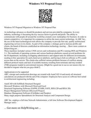Windows NT Proposal Essay
Windows NT Proposal Migration to Windows NT Proposal Plan
As technology advances so should the products and services provided by companies. In every
industry, technology is becoming the key success factor to growth and profit. The ability to
communicate with people all around the world has created a new marketplace for business. In order to
remain competitive, it is important for companies to utilize the most current technology. At ABC Inc.,
the use of the latest technological tools allows the company to provide first rate, quality architectural
engineering services to its clients. As part of the company s strategic goal to increase profits and
clients, the board of directors established an information technology steering ... Show more content on
Helpwriting.net ...
These machines included various UNIX servers and workstations and PCs running DOS and Windows
3.1. The multitude of operating systems and various hardware platforms caused several problems for
the IS department, including overlapping administrative and support tasks for different environments,
needing to hire specialists for each client/server platform, and having to bolt on software so PCs could
access data on the servers. The clients also suffered various problems because of conflicts among
different protocol stacks and lack of available memory resulting from terminate and stay resident
(TSR) programs loaded in conventional memory. [Might be a good one to use as our reason why we
decided to migrate what do you guys think?]
Application(s) to be supported
ABC s design and construction drawings are created with AutoCAD 14 and nearly all structural
calculations are produced with the aid of the computer. Employees have access to software best suited
to architectural engineering including:
AutoCAD with SoftDesk Structural Designer
Microsoft Windows with Microsoft Word and Excel
Structural Engineering Software (SAP90, ETABS, SAFE, RISA 2D and RISA 3D)
Project Management Software (Microsoft Project)
Database Management Software (FileMaker and Paradox)
Many single purpose Spreadsheets for Structural Analysis and Component Design.
ABC Inc. employs a full time Network Administrator, a full time Software Development/Support
Manager and a
... Get more on HelpWriting.net ...
 