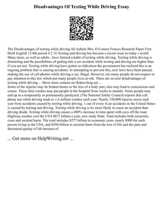 Disadvantages Of Texting While Driving Essay
The Disadvantages of texting while driving Ali Aubain Mrs. O Connor Francis Research Paper First
Draft English 11/4th period 4 2 16 Texting and driving has become a recent issue in today s world.
Many teens, as well as adults , have formed a habit of texting while driving. Texting while driving is
distracting and the possibilities of getting into a car accident while texting and driving are higher than
if you are not. Texting while driving have gotten so ridiculous the government has realized this is an
ongoing problem that is causing accidents. In attempting to prevent this, new laws have been passed,
making the use of cell phones while driving a car, illegal. However, too many people do not respect or
pay attention to this law which put many people lives at risk. There are several disadvantages of
texting while driving ... Show more content on Helpwriting.net ...
Some of the injuries may be broken bones or the loss of a body part, also may lead to concussions and
comas. These fatal crashes may put people in the hospital from weeks to months. Some people may
end up in a temporarily or permanently paralyzed. (The National Safety Council) reports that cell
phone use while driving leads to 1.6 million crashes each year. Nearly 330,000 injuries occur each
year from accidents caused by texting while driving. 1 out of every 4 car accidents in the United States
is caused by texting and driving. Texting while driving is 6x more likely to cause an accident than
driving drunk. Texting while driving causes a 400% increase in time spent with eyes off the road.
Highway crashes cost the USA $871 billion a year, new study finds. Total includes both economic
costs and societal harm. The total includes $277 billion in economic costs, nearly $900 for each
person living in the USA, and $594 billion in societal harm from the loss of life and the pain and
decreased quality of life because of
... Get more on HelpWriting.net ...
 