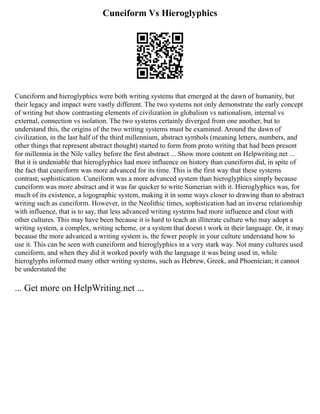 Cuneiform Vs Hieroglyphics
Cuneiform and hieroglyphics were both writing systems that emerged at the dawn of humanity, but
their legacy and impact were vastly different. The two systems not only demonstrate the early concept
of writing but show contrasting elements of civilization in globalism vs nationalism, internal vs
external, connection vs isolation. The two systems certainly diverged from one another, but to
understand this, the origins of the two writing systems must be examined. Around the dawn of
civilization, in the last half of the third millennium, abstract symbols (meaning letters, numbers, and
other things that represent abstract thought) started to form from proto writing that had been present
for millennia in the Nile valley before the first abstract ... Show more content on Helpwriting.net ...
But it is undeniable that hieroglyphics had more influence on history than cuneiform did, in spite of
the fact that cuneiform was more advanced for its time. This is the first way that these systems
contrast; sophistication. Cuneiform was a more advanced system than hieroglyphics simply because
cuneiform was more abstract and it was far quicker to write Sumerian with it. Hieroglyphics was, for
much of its existence, a logographic system, making it in some ways closer to drawing than to abstract
writing such as cuneiform. However, in the Neolithic times, sophistication had an inverse relationship
with influence, that is to say, that less advanced writing systems had more influence and clout with
other cultures. This may have been because it is hard to teach an illiterate culture who may adopt a
writing system, a complex, writing scheme, or a system that doesn t work in their language. Or, it may
because the more advanced a writing system is, the fewer people in your culture understand how to
use it. This can be seen with cuneiform and hieroglyphics in a very stark way. Not many cultures used
cuneiform, and when they did it worked poorly with the language it was being used in, while
hieroglyphs informed many other writing systems, such as Hebrew, Greek, and Phoenician; it cannot
be understated the
... Get more on HelpWriting.net ...
 