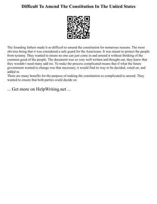 Difficult To Amend The Constitution In The United States
The founding fathers made it so difficult to amend the constitution for numerous reasons. The most
obvious being that it was considered a safe guard for the Americans. It was meant to protect the people
from tyranny. They wanted to insure no one can just come in and amend it without thinking of the
common good of the people. The document was so very well written and thought out, they knew that
they wouldn t need many add ins. To make the process complicated means that if what the future
government wanted to change was that necessary, it would find its way to be decided, voted on, and
added in.
There are many benefits for the purpose of making the constitution so complicated to amend. They
wanted to ensure that both parties could decide on
... Get more on HelpWriting.net ...
 