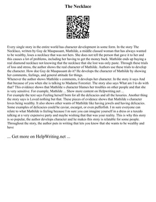 The Necklace
Every single story in the entire world has character development in some form. In the story The
Necklace, written by Guy de Maupassant, Mathilde, a middle classed woman that has always wanted
to be wealthy, loses a necklace that was not hers. She does not tell the person that gave it to her and
this causes a lot of problems, including her having to get the money back. Mathilde ends up buying a
real diamond necklace not knowing that the necklace that she lost was only paste. Through these trials
of loss and stress, the author shows the real character of Mathilde. Authors use these trials to develop
the character. How doe Guy de Maupassant do it? He develops the character of Mathilde by showing
her comments, feelings, and general attitude for things.
Whenever the author shows Mathilde s comments, it develops her character. In the story it says And
that because of you when she is talking to Madame Forestier. The story also says What am I to do with
that? This evidence shows that Mathilde s character blames her troubles on other people and that she
is very sensitive. For example, Mathilde ... Show more content on Helpwriting.net ...
For example the text says Feeling herself born for all the delicacies and all the luxuries. Another thing
the story says is Loved nothing but that. These pieces of evidence shows that Mathilde s character
loves being wealthy. It also shows other wants of Mathilde like having jewels and having delicacies.
Some examples of delicacies could be caviar, escargot, or even pufferfish. I m sure everyone can
relate to what Mathilde is feeling because I m sure you can imagine yourself in a dress or a tuxedo
talking at a very expensive party and maybe wishing that that was your reality. This is why this story
is so popular, the author develops character and he makes this story is relatable for some people.
Throughout the story, the author puts in writing that lets you know that she wants to be wealthy and
have
... Get more on HelpWriting.net ...
 