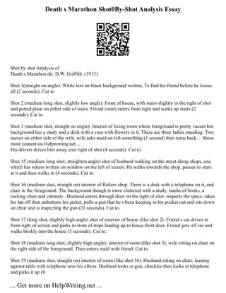 Death s Marathon Shot0By-Shot Analysis Essay
Shot by shot Analysis of
Death s Marathon dir. D.W. Griffith. (1913)
Shot 1(straight on angle): White text on black background written, To find his friend before he losses
all (2 seconds). Cut to
Shot 2 (medium long shot, slightly low angle): Front of house, with stairs slightly to the right of shot
and potted plant on either side of stairs. Friend (man) enters from right and walks up stairs (2
seconds). Cut to
Shot 3 (medium shot, straight on angle): Interior of living room where foreground is pretty vacant but
background has a study and a desk with a vase with flowers in it. There are three ladies standing: Two
nurses on either side of the wife. wife asks maid on left something (1 second) then turns back ... Show
more content on Helpwriting.net ...
His drivers drives him away, exit right of shot (4 seconds). Cut to.
Shot 15 (medium long shot, straighten angle) shot of husband walking on the street along shops, one
which has rokers written on window on the left of screen. He walks towards the shop, pauses to stare
at it and then walks in (4 seconds). Cut to.
Shot 16 (medium shot, straight on) interior of Rokers shop. There is a desk with a telephone on it, and
chair in the foreground. The background though is more cluttered with a study, stacks of books, a
rocking chair and cabinets . Husband enters through door on the right of shot. inspects the space, takes
his hat off then unbuttons his jacket, pulls a gun that he s been keeping in his pocket out and sits down
on chair and is inspecting the gun (21 seconds). Cut to.
Shot 17 (long shot, slightly high angle) shot of exterior of house (like shot 2). Friend s car drives in
from right of screen and parks in front of steps leading up to house front door. Friend gets off car and
walks briskly into the house (5 seconds). Cut to.
Shot 18 (medium long shot, slightly high angle): interior of room (like shot 3), wife sitting on chair on
the right side of the foreground. Then enters maid with friend. Cut to.
Shot 19 (medium shot, straight on) interior of room (like shot 16). Husband sitting on chair, leaning
against table with telephone near his elbow. Husband looks at gun, chuckles then looks at telephone
and picks it up (8
... Get more on HelpWriting.net ...
 