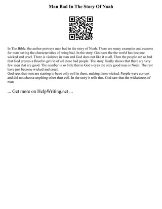 Man Bad In The Story Of Noah
In The Bible, the author portrays man bad in the story of Noah. There are many examples and reasons
for man having the characteristics of being bad. In the story, God sees the the world has become
wicked and cruel. There is violence in man and God does not like it at all. Then the people are so bad
that God creates a flood to get rid of all these bad people. The story finally shows that there are very
few men that are good. The number is so little that in God s eyes the only good man is Noah. The rest
have just become wicked and cruel.
God sees that men are starting to have only evil in them, making them wicked. People were corrupt
and did not choose anything other than evil. In the story it tells that, God saw that the wickedness of
man
... Get more on HelpWriting.net ...
 