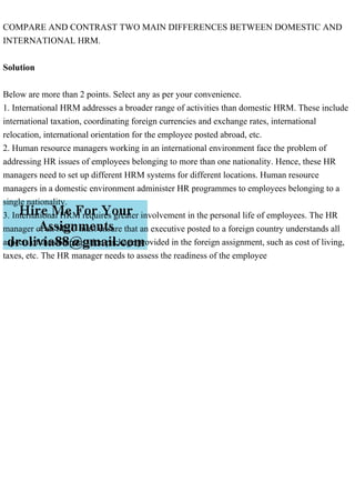COMPARE AND CONTRAST TWO MAIN DIFFERENCES BETWEEN DOMESTIC AND
INTERNATIONAL HRM.
Solution
Below are more than 2 points. Select any as per your convenience.
1. International HRM addresses a broader range of activities than domestic HRM. These include
international taxation, coordinating foreign currencies and exchange rates, international
relocation, international orientation for the employee posted abroad, etc.
2. Human resource managers working in an international environment face the problem of
addressing HR issues of employees belonging to more than one nationality. Hence, these HR
managers need to set up different HRM systems for different locations. Human resource
managers in a domestic environment administer HR programmes to employees belonging to a
single nationality.
3. International HRM requires greater involvement in the personal life of employees. The HR
manager of an MNC must ensure that an executive posted to a foreign country understands all
aspects of the compensation package provided in the foreign assignment, such as cost of living,
taxes, etc. The HR manager needs to assess the readiness of the employee
 