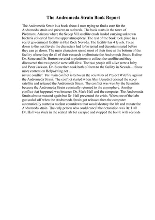 The Andromeda Strain Book Report
The Andromeda Strain is a book about 4 men trying to find a cure for the
Andromeda strain and prevent an outbreak. The book starts in the town of
Piedmont, Arizona where the Scoop VII satellite crash landed carrying unknown
bacteria collected from the upper atmosphere. The rest of the book took place in a
secret government facility in Flat Rock Nevada. The facility has 4 levels. To go
down to the next levels the characters had to be tested and decontaminated before
they can go down. The main characters spend most of their time at the bottom of the
facility where they do all of their research to eliminate the Andromeda Strain. Before
Dr. Stone and Dr. Burton traveled to piedmont to collect the satellite and they
discovered that two people were still alive. The two people still alive were a baby
and Peter Jackson. Dr. Stone then took both of them to the facility in Nevada.... Show
more content on Helpwriting.net ...
nature conflict. The main conflict is between the scientists of Project Wildfire against
the Andromeda Strain. The conflict started when Alan Benedict opened the scoop
satellite and released the Andromeda Strain. The conflict was won by the Scientists
because the Andromeda Strain eventually returned to the atmosphere. Another
conflict that happened was between Dr. Mark Hall and the computer. The Andromeda
Strain almost mutated again but Dr. Hall prevented the crisis. When one of the labs
got sealed off when the Andromeda Strain got released then the computer
automatically started a nuclear countdown that would destroy the lab and mutate the
Andromeda strain. The only person who could cancel the detonation was Dr. Hall.
Dr. Hall was stuck in the sealed lab but escaped and stopped the bomb with seconds
 
