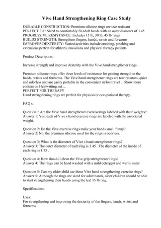 Vive Hand Strengthening Ring Case Study
DURABLE CONSTRUCTION: Premium silicone rings are tear resistant
PERFECT FIT: Sized to comfortably fit adult hands with an outer diameter of 3.45
PROGRESSIVE RESISTANCE: Includes 15 lb, 30 lb, 45 lb rings
BUILDS STRENGTH: Strengthens fingers, hands, wrists and forearms
IMPROVES DEXTERITY: Varied activities include crushing, pinching and
extensions perfect for athletes, musicians and physical therapy patients
Product Description:
Increase strength and improve dexterity with the Vive handstrengthener rings.
Premium silicone rings offer three levels of resistance for gaining strength in the
hands, wrists and forearms. The Vive hand strengthener rings are tear resistant, quiet
and odorless and are easily portable in the convenient nylon travel ... Show more
content on Helpwriting.net ...
PERFECT FOR THERAPY
Hand strengthening rings are perfect for physical or occupational therapy.
FAQ s:
Question1: Are the Vive hand strengthener exerciserings labeled with their weights?
Answer 1: Yes, each of Vive s hand exercise rings are labeled with the associated
weight.
Question 2: Do the Vive exercise rings make your hands smell funny?
Answer 2: No, the premium silicone used for the rings is odorless.
Question 3: What is the diameter of Vive s hand strengthener rings?
Answer 3: The outer diameter of each ring is 3.45 . The diameter of the inside of
each ring is 1.75 .
Question 4: How should I clean the Vive grip strengthener rings?
Answer 4: The rings can be hand washed with a mild detergent and warm water
Question 5: Can my older child use these Vive hand strengthening exercise rings?
Answer 5: Although the rings are sized for adult hands, older children should be able
to start strengthening their hands using the teal 15 lb ring.
Specifications:
Uses:
For strengthening and improving the dexterity of the fingers, hands, wrists and
forearms
 