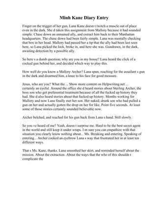 Minh Kane Diary Entry
Finger on the trigger of her gun, Lana Kane doesn t twitch a muscle out of place
even in the dark. She d taken this assignment from Mallory because it had sounded
simple. Chase down an unnamed ally, and extract him back to their Manhattan
headquarters. The chase down had been fairly simple. Lana was mentally checking
that box in her head. Mallory had passed her a tip that the ally had been last seen
here, so Lana picked the lock, broke in, and here she was. Gundrawn, in the dark,
awaiting detection by a possible ally.
So here s a dumb question; why are you in my house? Lana heard the click of a
cocked gun behind her, and decided which way to play this.
How well do you know a Mallory Archer? Lana spun, reaching for the assailant s gun
in the dark and disarmed him, a knee to his face for good measure.
Jesus, who are you? What the ... Show more content on Helpwriting.net ...
certainly an eyeful. Around the office she d heard stories about Sterling Archer, the
boss son who got preferential treatment because of all the fucked up history they
had. She d also heard stories about that fucked up history. Months working for
Mallory and now Lana finally met her son. Her naked, drunk son who had pulled a
gun on her and actually gotten the drop on her for like. Point five seconds. At least
some of those stories certainly sounded believable now.
Archer belched, and reached for his gun back from Lana s hand. Still slowly.
So you ve heard of me? Yeah, doesn t surprise me. Hard to be the best secret agent
in the world and still keep it under wraps. I m sure you can empathize with that
situation you clearly know nothing about... Ms. Breaking and entering. Speaking of
entering... Archer cocked an eyebrow Lana s way that frustrated her in at least ten
different ways.
That s Ms. Kane, thanks. Lana smoothed her skirt, and reminded herself about the
mission. About the extraction. About the ways that the who of this shouldn t
complicate the
 