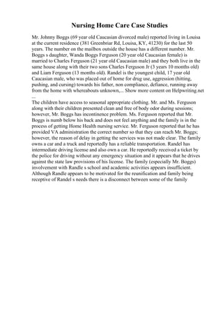 Nursing Home Care Case Studies
Mr. Johnny Boggs (69 year old Caucasian divorced male) reported living in Louisa
at the current residence (381 Greenbriar Rd, Louisa, KY, 41230) for the last 50
years. The number on the mailbox outside the house has a different number. Mr.
Boggs s daughter, Wanda Boggs Ferguson (20 year old Caucasian female) is
married to Charles Ferguson (21 year old Caucasian male) and they both live in the
same house along with their two sons Charles Ferguson Jr (3 years 10 months old)
and Liam Ferguson (13 months old). Randel is the youngest child, 17 year old
Caucasian male, who was placed out of home for drug use, aggression (hitting,
pushing, and cursing) towards his father, non compliance, defiance, running away
from the home with whereabouts unknown,... Show more content on Helpwriting.net
...
The children have access to seasonal appropriate clothing. Mr. and Ms. Ferguson
along with their children presented clean and free of body odor during sessions;
however, Mr. Boggs has incontinence problem. Ms. Ferguson reported that Mr.
Boggs is numb below his back and does not feel anything and the family is in the
process of getting Home Health nursing service. Mr. Ferguson reported that he has
provided VA administration the correct number so that they can reach Mr. Boggs;
however, the reason of delay in getting the services was not made clear. The family
owns a car and a truck and reportedly has a reliable transportation. Randel has
intermediate driving license and also own a car. He reportedly received a ticket by
the police for driving without any emergency situation and it appears that he drives
against the state law provisions of his license. The family (especially Mr. Boggs)
involvement with Randle s school and academic activities appears insufficient.
Although Randle appears to be motivated for the reunification and family being
receptive of Randel s needs there is a disconnect between some of the family
 