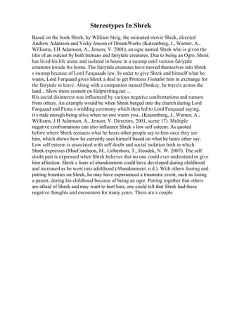 Stereotypes In Shrek
Based on the book Shrek, by William Steig, the animated movie Shrek, directed
Andrew Adamson and Vicky Jenson of DreamWorks (Katzenburg, J., Warner, A.,
Williams, J.H Adamson, A., Jenson, V. 2001), an ogre named Shrek who is given the
title of an outcast by both humans and fairytale creatures. Due to being an Ogre, Shrek
has lived his life alone and isolated in house in a swamp until various fairytale
creatures invade his home. The fairytale creatures have moved themselves into Shrek
s swamp because of Lord Farquaads law. In order to give Shrek and himself what he
wants, Lord Farquaad gives Shrek a deal to get Princess Fionafor him in exchange for
the fairytale to leave. Along with a companion named Donkey, he travels across the
land... Show more content on Helpwriting.net ...
His social disinterest was influenced by various negative confrontations and rumors
from others. An example would be when Shrek barged into the church during Lord
Farquaad and Fiona s wedding ceremony which then led to Lord Farquaad saying,
it s rude enough being alive when no one wants you...(Katzenburg, J., Warner, A.,
Williams, J.H Adamson, A., Jenson, V. Directors, 2001, scene 17). Multiple
negative confrontations can also influence Shrek s low self esteem. As quoted
before where Shrek reenacts what he hears other people say to him once they see
him, which shows how he currently sees himself based on what he hears other say.
Low self esteem is associated with self doubt and social isolation both in which
Shrek expresses (MacCutcheon, M., Gilbertson, T., Houdek, N. W. 2007). The self
doubt part is expressed when Shrek believes that no one could ever understand or give
him affection. Shrek s fears of abandonment could have developed during childhood
and increased as he went into adulthood (Abandonment. n.d.). With others fearing and
putting bounties on Shrek, he may have experienced a traumatic event, such as losing
a parent, during his childhood because of being an ogre. Putting together that others
are afraid of Shrek and may want to hurt him, one could tell that Shrek had these
negative thoughts and encounters for many years. There are a couple
 
