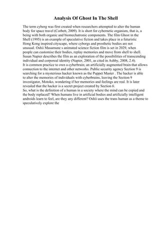 Analysis Of Ghost In The Shell
The term cyborg was first created when researchers attempted to alter the human
body for space travel (Corbett, 2009). It is short for cybernetic organism, that is, a
being with both organic and biomechatronic components. The film Ghost in the
Shell (1995) is an example of speculative fiction and takes place in a futuristic
Hong Kong inspired cityscape, where cyborgs and prosthetic bodies are not
unusual. Oshii Masamune s animated science fiction film is set in 2029, when
people can customise their bodies, replay memories and move from shell to shell.
Susan Napier describes the film as an exploration of the possibilities of transcending
individual and corporeal identity (Napier, 2001, as cited in Ashby, 2008, 2.4).
It is common practice to own a cyberbrain; an artificially augmented brain that allows
connection to the internet and other networks. Public security agency Section 9 is
searching for a mysterious hacker known as the Puppet Master . The hacker is able
to alter the memories of individuals with cyberbrains, leaving the Section 9
investigator, Motoko, wondering if her memories and feelings are real. It is later
revealed that the hacker is a secret project created by Section 6.
So, what is the definition of a human in a society where the mind can be copied and
the body replaced? When humans live in artificial bodies and artificially intelligent
androids learn to feel, are they any different? Oshii uses the trans human as a theme to
speculatively explore the
 