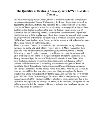 The Qualities of Brutus in ShakespeareвЂ™s вЂњJulius
Caesar ...
In Shakespeare s play Julius Caesar , Brutus is a main character and conspirator of
the assassination plot of Caesar. Unfortunately for Rome, Brutus does not wish to
become the next ruler. If Brutus had chosen to do so, he undoubtedly would have
been one of Rome s greatest rulers, due to his many virtuous qualities. One of those
qualities is that Brutus is an honorable man. He does not have a single iota of
corruption But for supporting robbers, shall we now contaminate our fingers with
base bribes, and sell the mighty space of our large honors for so much trash as may
be grasped thus? I had rather be a dog and bay at the moon than such a Roman!
(612) After Caesar is slain, Marc Antony sends his servant to talk to Brutus because...
Show more content on Helpwriting.net ...
There is no terror, Cassius, in your threats, for I am armed so strong in honesty,
they pass me as the idle wind which I respect not. (614) Many rulers allow their
decisions to be based on emotion or personal gain; however, Brutus is a more
forbearing person. A perfect example is how Brutus overcame the sadness and
grief of killing his best friend for the good of Rome. Therefore, Brutus is a stoic.
Finally Brutus will put the needs of his fellow Romans in front of those of his
own. Brutus is originally brought into the assassination plot, because he truly
believes in his heart that this is something he must do for the good of Rome. If
then that a friend demand why Brutus rose against Caesar, this is my answer not
that I loved Caesar less, but that I loved Rome more. (595) After he kills Caesar, he
does not run and hide, but proclaims peace, and liberty throughout the Roman
streets while taking full responsibility for this deed. As I slew my best lover for the
good of Rome, I have the same dagger for myself when it shall please my country
to need my death. (595) Brutus would have absolutely been a great ruler due to this
dedication and loyalty to his country. He would, at the very least, have given his life
to Rome when he felt they needed it. Brutus is an honorable man loved by many in
Rome. He joined the conspiracy
 