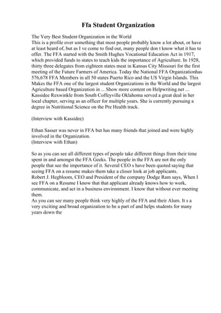 Ffa Student Organization
The Very Best Student Organization in the World
This is a profile over something that most people probably know a lot about, or have
at least heard of, but as I ve come to find out, many people don t know what it has to
offer. The FFA started with the Smith Hughes Vocational Education Act in 1917,
which provided funds to states to teach kids the importance of Agriculture. In 1928,
thirty three delegates from eighteen states meat in Kansas City Missouri for the first
meeting of the Future Farmers of America. Today the National FFA Organizationhas
576,678 FFA Members in all 50 states Puerto Rico and the US Virgin Islands. This
Makes the FFA one of the largest student Organizations in the World and the largest
Agriculture based Organization in ... Show more content on Helpwriting.net ...
Kassidee Rexwinkle from South Coffeyville Oklahoma served a great deal in her
local chapter, serving as an officer for multiple years. She is currently pursuing a
degree in Nutritional Science on the Pre Health track.
(Interview with Kassidee)
Ethan Sasser was never in FFA but has many friends that joined and were highly
involved in the Organization.
(Interview with Ethan)
So as you can see all different types of people take different things from their time
spent in and amongst the FFA Geeks. The people in the FFA are not the only
people that see the importance of it. Several CEO s have been quoted saying that
seeing FFA on a resume makes them take a closer look at job applicants.
Robert J. Hegbloom, CEO and President of the company Dodge Ram says, When I
see FFA on a Resume I know that that applicant already knows how to work,
communicate, and act in a business environment. I know that without ever meeting
them.
As you can see many people think very highly of the FFA and their Alum. It s a
very exciting and broad organization to be a part of and helps students for many
years down the
 