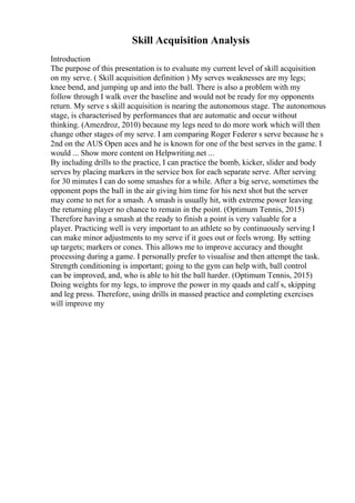 Skill Acquisition Analysis
Introduction
The purpose of this presentation is to evaluate my current level of skill acquisition
on my serve. ( Skill acquisition definition ) My serves weaknesses are my legs;
knee bend, and jumping up and into the ball. There is also a problem with my
follow through I walk over the baseline and would not be ready for my opponents
return. My serve s skill acquisition is nearing the autonomous stage. The autonomous
stage, is characterised by performances that are automatic and occur without
thinking. (Amezdroz, 2010) because my legs need to do more work which will then
change other stages of my serve. I am comparing Roger Federer s serve because he s
2nd on the AUS Open aces and he is known for one of the best serves in the game. I
would ... Show more content on Helpwriting.net ...
By including drills to the practice, I can practice the bomb, kicker, slider and body
serves by placing markers in the service box for each separate serve. After serving
for 30 minutes I can do some smashes for a while. After a big serve, sometimes the
opponent pops the ball in the air giving him time for his next shot but the server
may come to net for a smash. A smash is usually hit, with extreme power leaving
the returning player no chance to remain in the point. (Optimum Tennis, 2015)
Therefore having a smash at the ready to finish a point is very valuable for a
player. Practicing well is very important to an athlete so by continuously serving I
can make minor adjustments to my serve if it goes out or feels wrong. By setting
up targets; markers or cones. This allows me to improve accuracy and thought
processing during a game. I personally prefer to visualise and then attempt the task.
Strength conditioning is important; going to the gym can help with, ball control
can be improved, and, who is able to hit the ball harder. (Optimum Tennis, 2015)
Doing weights for my legs, to improve the power in my quads and calf s, skipping
and leg press. Therefore, using drills in massed practice and completing exercises
will improve my
 