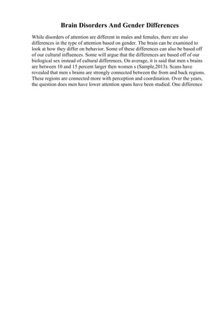 Brain Disorders And Gender Differences
While disorders of attention are different in males and females, there are also
differences in the type of attention based on gender. The brain can be examined to
look at how they differ on behavior. Some of these differences can also be based off
of our cultural influences. Some will argue that the differences are based off of our
biological sex instead of cultural differences. On average, it is said that men s brains
are between 10 and 15 percent larger then women s (Sample,2013). Scans have
revealed that men s brains are strongly connected between the from and back regions.
These regions are connected more with perception and coordination. Over the years,
the question does men have lower attention spans have been studied. One difference
 