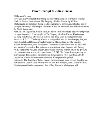 Power Corrupt In Julius Caesar
All Power Corrupts
Have you ever wondered if anything has stayed the same for over half a century?
Look no further; in the drama, The Tragedy of Julius Caesar, by William
Shakespeare, an important theme is all power tends to corrupt, and absolute power
corrupts absolutely. This simple statement is true for Ancient Romeand it is also true
for North Korea today.
First, in The Tragedy of Julius Caesar, all power tends to corrupt, and absolute power
corrupts absolutely. For example, in The Tragedy of Julius Caesar, Flavius says,
Be hung with Caesar s trophies. I ll about and drive away the vulgar from the
streets. (1.1.71 72). To clarify, Caesar is being celebrated because Pompey has just
been defeated and Romans are celebrating but Flavius does not like Caesar s
actions. Furthermore, after the death of Caesar one could concur that his final will
was an act of corruption. For instance, when Antony reads Caesar s will Antony
reads, Here is the will, and under Caesar s seal: to every Roman citizen he gives, to
every several man, seventy five drachmas. (3.2.243 25). Caesar leaving money to
every citizen demonstrates he might want the citizens to rebel over his death. In
conclusion, Caesar became corrupt because of the power he gained.
Second, In The Tragedy of Julius Caesar, Cassius is even more corrupt than Caesar.
For instance, Cassius does what is best for him. For example, after Caesar is killed,
Cassius persuades the conspirators that killing Caesar is what people will
 