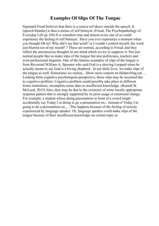 Examples Of Slips Of The Tongue
Sigmund Freud believes that there is a source (of ideas) outside the speech. It
(speech blunder] is thus a means of self betrayal. (Freud, The Psychopathology of
Everyday Life (p. 69)) It is somehow true and almost every one of us could
experience the feeling of self betrayal . Have you ever experience a moment when
you thought Oh no! Why did I say that word? or I couldn t control myself, the word
just blurted out of my mouth! ? These are normal, according to Freud, and they
reflect the unconscious thoughts in our mind which we try to suppress it. Not just
normal people like us make slips of the tongue but also politicians, teachers and
even professional linguists. One of the famous examples of slips of the tongue is
from Reverend William A. Spooner who said God is a shoving Leopard when he
actually meant to say God is a loving shepherd . In our daily lives, we make slips of
the tongue as well. Sometimes we realize... Show more content on Helpwriting.net ...
Looking from cognitive psychologists perspective, those slips may be occurred due
to cognitive problem. Cognitive problem could possibly take place in different
forms inattention, incomplete sense data or insufficient knowledge. (Ronald W.
McLeod, 2015) Also, they may be due to the existence of some locally appropriate
response pattern that is strongly supported by its prior usage or emotional change.
For example, a student whose doing presentation in front of a crowd might
accidentally say Today I m doing to go a presentation on... instead of Today I m
going to do a presentation on... . This happens because of the feeling of anxiety
experienced by language speaker. Or, language speaker could make slips of the
tongue because of their insufficient knowledge on certain topic or
 