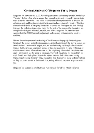 Critical Analysis Of Requiem For A Dream
Requiem for a Dream is a 2000 psychological drama directed by Darren Aronofsky.
The story follows four characters as they struggle with, and eventually succumb to
their different addictions. This leads to the characters imprisonment in a world of
delusions and reckless desperation that is eventually overtaken by reality. The film
makes effective use of imagery and sound to create the feeling of the film reeling
towards the end at an impossible pace. By the end of the movie, the characters are
completely changed: withered, broken, and alone. Requiem for a Dream was
screened at the 2000 Cannes film festival, and was met with primarily positive
reviews.
Darren Aronofsky created the feeling of the film speeding up by shortening the
length of the scenes as the film progresses. At the beginning of the movie scenes are
90 seconds to 2 minutes in length, and it s by shortening the length of scenes and
frames that he created a sense of unease within the audience. It s also reflective of
the emotional states of the characters. At the beginning of the film, the characters
aren t necessarily too far gone to be saved. They still have time for each other, for
their future, and their plans. But as the scenes shorten their chances of saving
themselves become slimmer. They characters find themselves more and more alone
as they becomes slaves to their addiction, doing whatever they can to get their next
fix.
Requiem for a dream is split between two primary narratives which center on
 