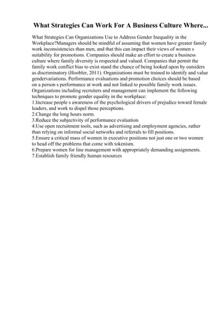 What Strategies Can Work For A Business Culture Where...
What Strategies Can Organizations Use to Address Gender Inequality in the
Workplace?Managers should be mindful of assuming that women have greater family
work inconsistencies than men, and that this can impact their views of women s
suitability for promotions. Companies should make an effort to create a business
culture where family diversity is respected and valued. Companies that permit the
family work conflict bias to exist stand the chance of being looked upon by outsiders
as discriminatory (Hoobler, 2011). Organizations must be trained to identify and value
gendervariations. Performance evaluations and promotion choices should be based
on a person s performance at work and not linked to possible family work issues.
Organizations including recruiters and management can implement the following
techniques to promote gender equality in the workplace:
1.Increase people s awareness of the psychological drivers of prejudice toward female
leaders, and work to dispel those perceptions.
2.Change the long hours norm.
3.Reduce the subjectivity of performance evaluation
4.Use open recruitment tools, such as advertising and employment agencies, rather
than relying on informal social networks and referrals to fill positions.
5.Ensure a critical mass of women in executive positions not just one or two women
to head off the problems that come with tokenism.
6.Prepare women for line management with appropriately demanding assignments.
7.Establish family friendly human resources
 