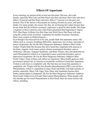 Effects Of Aspartame
Every morning, my parents drink at least one diet pepsi. But now, diet soda
brands, especially Diet Coke and Diet Pepsi sales have declined. Diet Coke sales have
fallen 3.4 percent and Diet Pepsi sales have fallen 5.7 percent over the past year
(Estrel). One of the factors is that people are leaning towards tea, juice, and sports
drinks. For many people, the reason why they are not buying diet sodais because they
do not think that the artificial sweetener, aspartame, is good for their health. Diet Pepsi
s response to those concerns came when Pepsi announced that beginning in August
2015, Diet Pepsi, Caffeine Free Diet Pepsi and Wild Cherry Diet Pepsi will stop
using the controversial sweetener, Aspartame for another sweetener, Sucralose...
Show more content on Helpwriting.net ...
Even though it has been proven to be safe, people think that aspartame causes side
effects such as, seizures, breathing difficulties, depression, loss of taste, and types of
cancer (Aspartame: By Far the Most Dangerous Substance Added to Most Foods
Today). People think this because they have heard that Aspartame kills neurons in
the brain, Aspartic Acid causes serious chronic neurological disorders such as
Alzheimer s Disease, Asperger Syndrome, and Brain Tumors, they also think that too
much Phenylalanine (which is in Aspartame) causes emotional disorders, such as
depression (Aspartame: By Far the Most Dangerous Substance Added to Most
Foods Today). None of those side effects are legitimate. Many health agencies, both
government and private, in America or around the world have found that Aspartame,
if taken in safe doses is completely safe. But that does not mean that aspartame is
completely safe. People with the rare disorder phenylketonuria (PKU) can not have
Phenylalanine, which is a ingredient in many foods and drinks with high amounts of
protein, especially, Meat, Fish, Eggs, Nuts, Dairy and Aspartame because their
bodies cannot digest it (Aspartame: By Far the Most Dangerous Substance Added to
Most Foods Today) (List of Foods That Contain Phenylalanine). When people with
this disorder get too much Phenylalanine in their blood, there are some serious side
effects, including
 