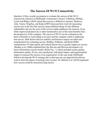 The Success Of Wi Fi Connectivity
Question 1] How would you propose to evaluate the success of the Wi Fi
connectivity initiative at McDonald s restaurants? Answer 1] Baltzan, Phillips,
Lynch and Blakey (2010) stated that success is difficult to measure. Markova,
Aula, Vainio, Wigelius, and Kulju (2007) discussed how tools for measuring
success lies in the fact that success means different things for the different
stakeholders that are the users of the service might emphasize the easiness of use
while improved productivity is often mentioned as one of the main benefits from
the perspective of the company. The success of Wi Fi can be evaluated on the
basis of benefits it is providing to its users and the company which is deploying
that service. Both factors that are usability and business aspects are taken into
consideration for evaluating success. Bradley, Pridmore, and Byrd (2006)
explained how IT plan quality and cultural factors have a greater impact on success
.Bradley et al. (2006) explained how the DeLone and McLean developed a six
factor Information success model ( Refer Fig. 1 ) which included system quality,
information quality, IS use, user satisfaction, individual impact, and organizational
impact to measure the success of an organization. In the case study McDonald
failed to develop the Wi Fi strategy due to their pay per use approach but did not
want to miss the chance of earning extra revenue. So, Baltzan et al. (2010) explained
how success could be measured using metrics
 