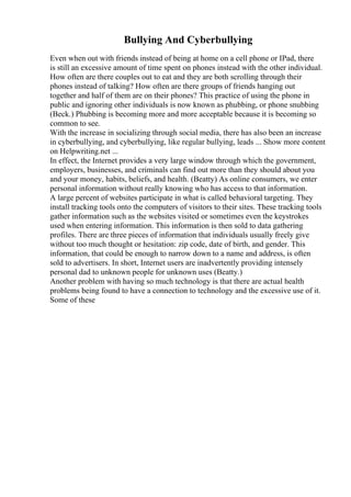 Bullying And Cyberbullying
Even when out with friends instead of being at home on a cell phone or IPad, there
is still an excessive amount of time spent on phones instead with the other individual.
How often are there couples out to eat and they are both scrolling through their
phones instead of talking? How often are there groups of friends hanging out
together and half of them are on their phones? This practice of using the phone in
public and ignoring other individuals is now known as phubbing, or phone snubbing
(Beck.) Phubbing is becoming more and more acceptable because it is becoming so
common to see.
With the increase in socializing through social media, there has also been an increase
in cyberbullying, and cyberbullying, like regular bullying, leads ... Show more content
on Helpwriting.net ...
In effect, the Internet provides a very large window through which the government,
employers, businesses, and criminals can find out more than they should about you
and your money, habits, beliefs, and health. (Beatty) As online consumers, we enter
personal information without really knowing who has access to that information.
A large percent of websites participate in what is called behavioral targeting. They
install tracking tools onto the computers of visitors to their sites. These tracking tools
gather information such as the websites visited or sometimes even the keystrokes
used when entering information. This information is then sold to data gathering
profiles. There are three pieces of information that individuals usually freely give
without too much thought or hesitation: zip code, date of birth, and gender. This
information, that could be enough to narrow down to a name and address, is often
sold to advertisers. In short, Internet users are inadvertently providing intensely
personal dad to unknown people for unknown uses (Beatty.)
Another problem with having so much technology is that there are actual health
problems being found to have a connection to technology and the excessive use of it.
Some of these
 